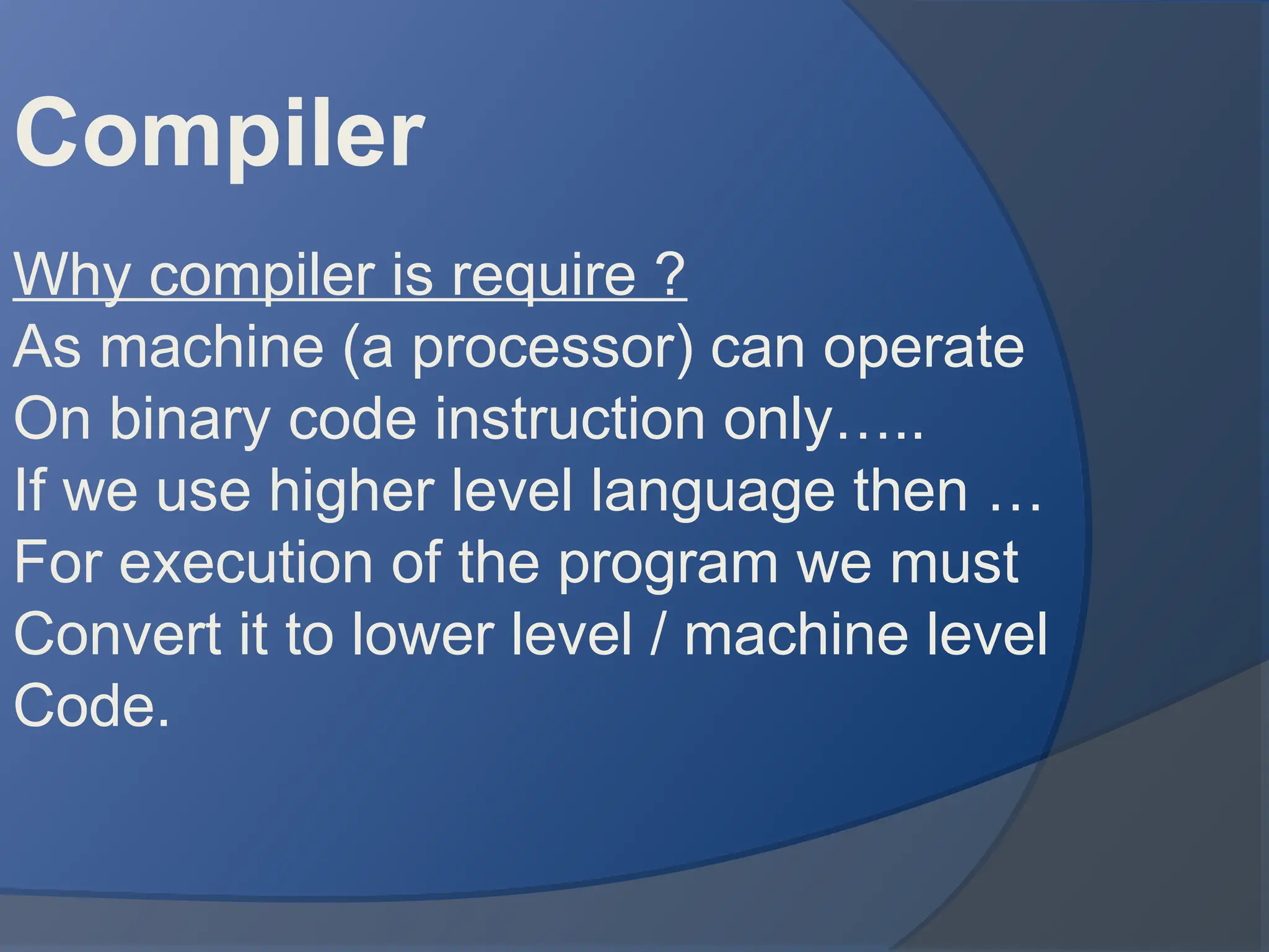 Compiler
Why compiler is require ?
As machine (a processor) can operate
On binary code instruction only…..
If we use higher level language then …
For execution of the program we must
Convert it to lower level / machine level
Code.
 