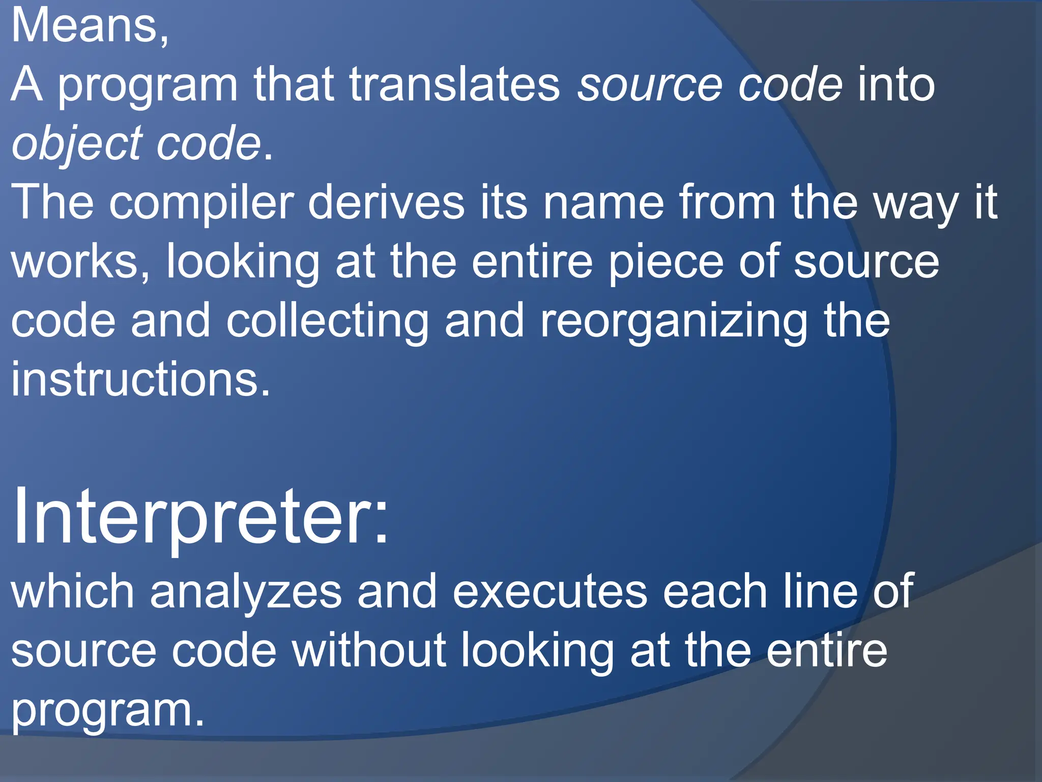 Means,
A program that translates source code into
object code.
The compiler derives its name from the way it
works, looking at the entire piece of source
code and collecting and reorganizing the
instructions.
Interpreter:
which analyzes and executes each line of
source code without looking at the entire
program.
 