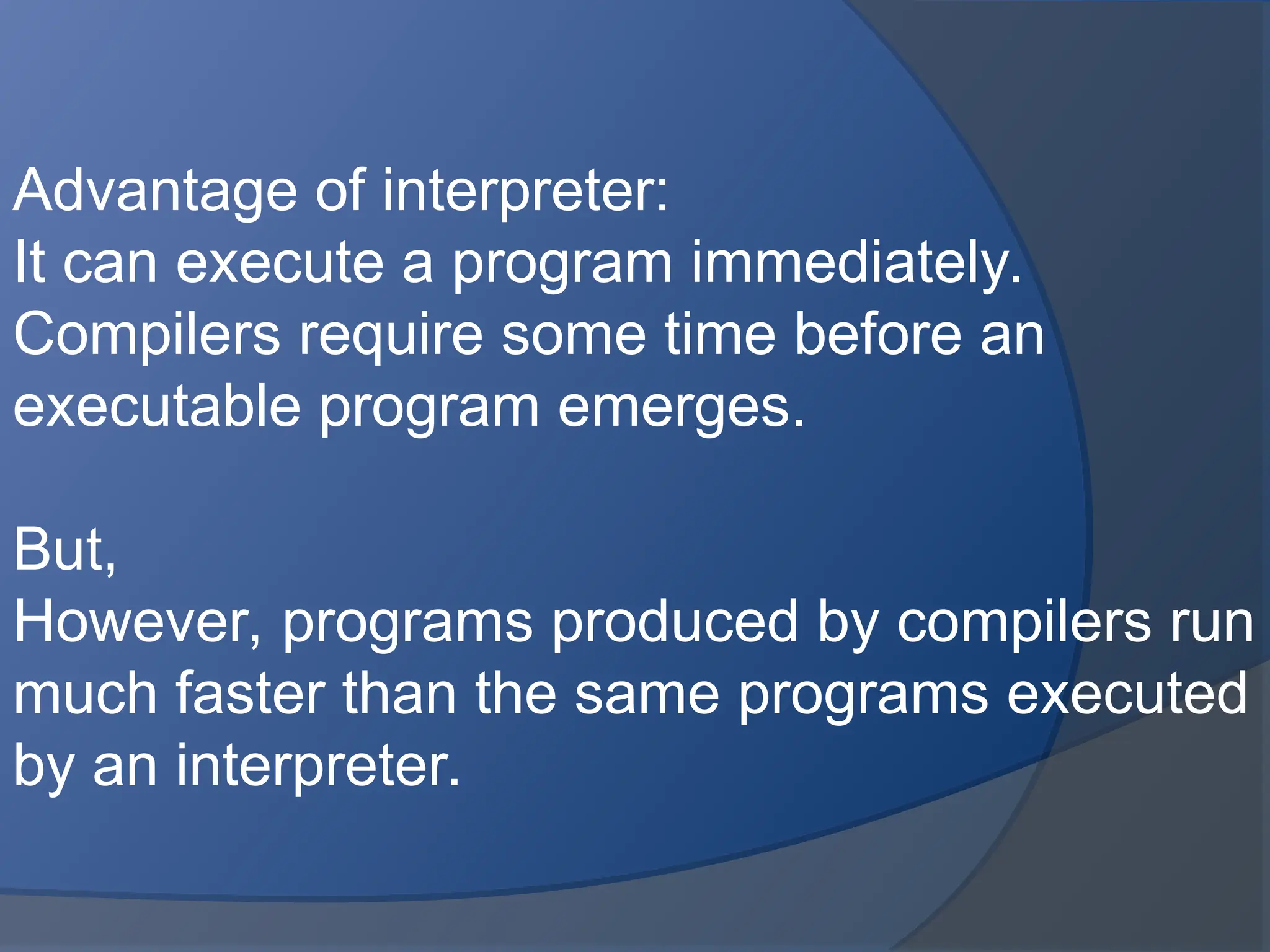 Advantage of interpreter:
It can execute a program immediately.
Compilers require some time before an
executable program emerges.
But,
However, programs produced by compilers run
much faster than the same programs executed
by an interpreter.
 