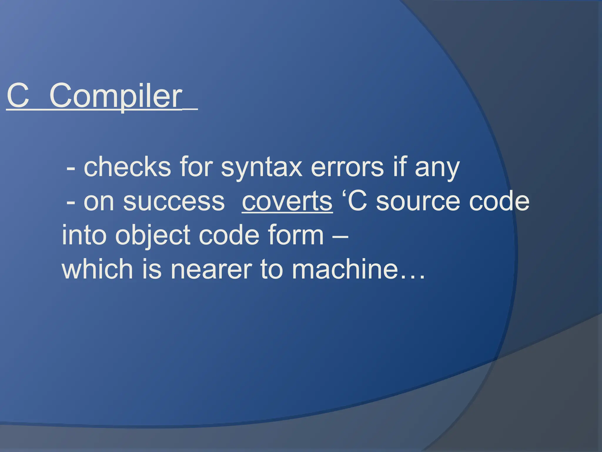 C Compiler
- checks for syntax errors if any
- on success coverts ‘C source code
into object code form –
which is nearer to machine…
 
