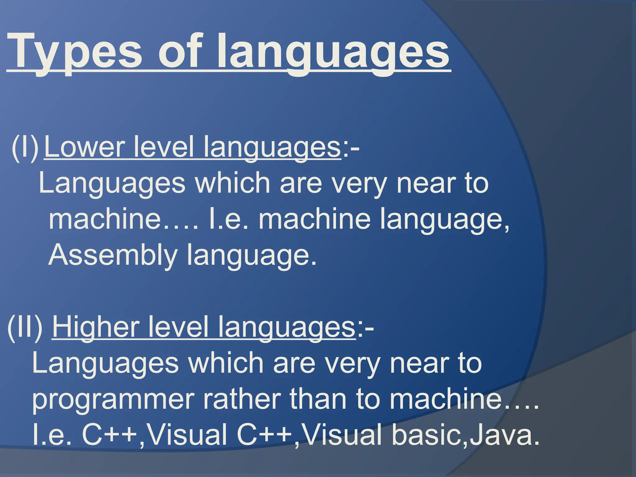 Types of languages
(I) Lower level languages:-
Languages which are very near to
machine…. I.e. machine language,
Assembly language.
(II) Higher level languages:-
Languages which are very near to
programmer rather than to machine….
I.e. C++,Visual C++,Visual basic,Java.
 