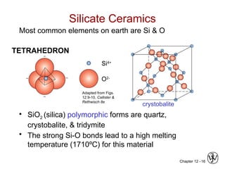 Chapter 12 - 16
Silicate Ceramics
Most common elements on earth are Si & O
• SiO2 (silica) polymorphic forms are quartz,
crystobalite, & tridymite
• The strong Si-O bonds lead to a high melting
temperature (1710ºC) for this material
Si4+
O2-
Adapted from Figs.
12.9-10, Callister &
Rethwisch 8e
crystobalite
TETRAHEDRON
 