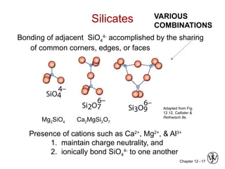 Chapter 12 - 17
Bonding of adjacent SiO4
4-
accomplished by the sharing
of common corners, edges, or faces
Silicates
Mg2SiO4 Ca2MgSi2O7
Adapted from Fig.
12.12, Callister &
Rethwisch 8e.
Presence of cations such as Ca2+
, Mg2+
, & Al3+
1. maintain charge neutrality, and
2. ionically bond SiO4
4-
to one another
VARIOUS
COMBINATIONS
 