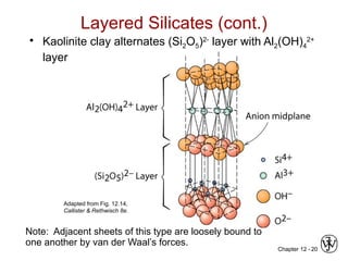 Chapter 12 - 20
• Kaolinite clay alternates (Si2O5)2-
layer with Al2(OH)4
2+
layer
Layered Silicates (cont.)
Note: Adjacent sheets of this type are loosely bound to
one another by van der Waal’s forces.
Adapted from Fig. 12.14,
Callister & Rethwisch 8e.
 