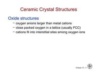 Chapter 12 - 3
Ceramic Crystal Structures
Oxide structures
– oxygen anions larger than metal cations
– close packed oxygen in a lattice (usually FCC)
– cations fit into interstitial sites among oxygen ions
 