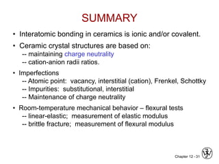 Chapter 12 - 31
SUMMARY
• Interatomic bonding in ceramics is ionic and/or covalent.
• Ceramic crystal structures are based on:
-- maintaining charge neutrality
-- cation-anion radii ratios.
• Imperfections
-- Atomic point: vacancy, interstitial (cation), Frenkel, Schottky
-- Impurities: substitutional, interstitial
-- Maintenance of charge neutrality
• Room-temperature mechanical behavior – flexural tests
-- linear-elastic; measurement of elastic modulus
-- brittle fracture; measurement of flexural modulus
 
