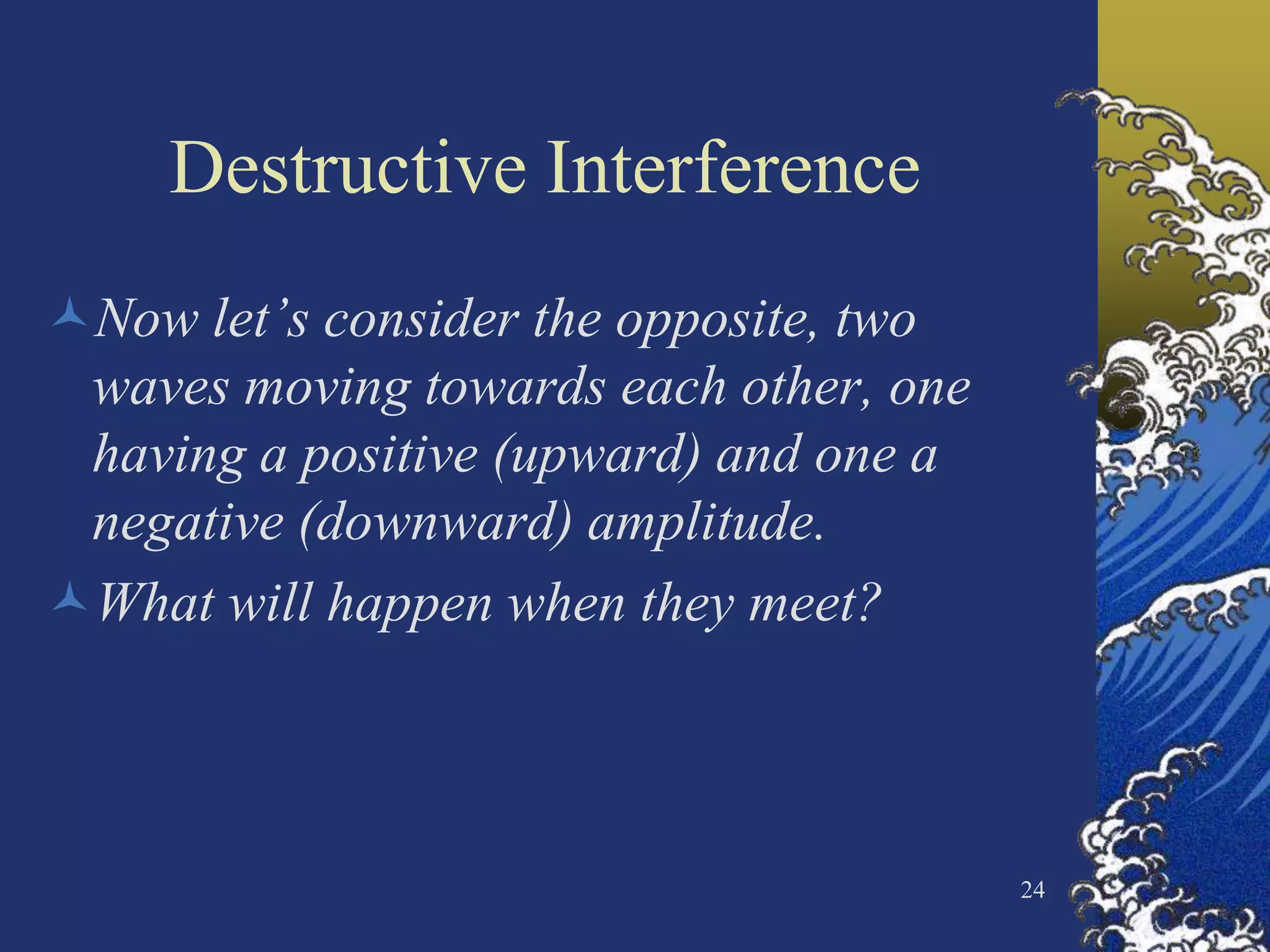 Destructive Interference
Now let’s consider the opposite, two
 waves moving towards each other, one
 having a positive (upward) and one a
 negative (downward) amplitude.
What will happen when they meet?



                                        24
 