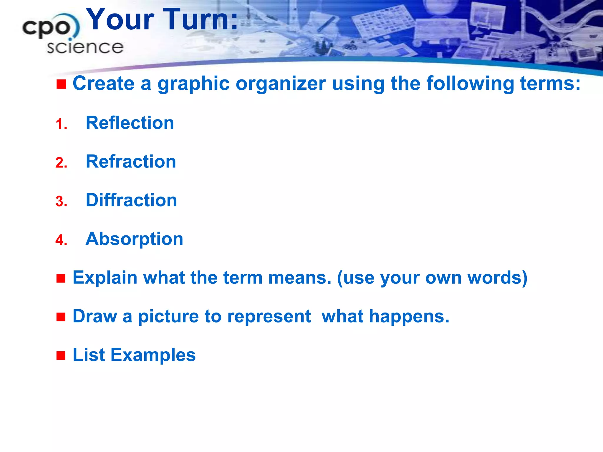 Your Turn:

    Create a graphic organizer using the following terms:
1.    Reflection

2.    Refraction

3.    Diffraction

4.    Absorption

    Explain what the term means. (use your own words)

    Draw a picture to represent what happens.

    List Examples
 