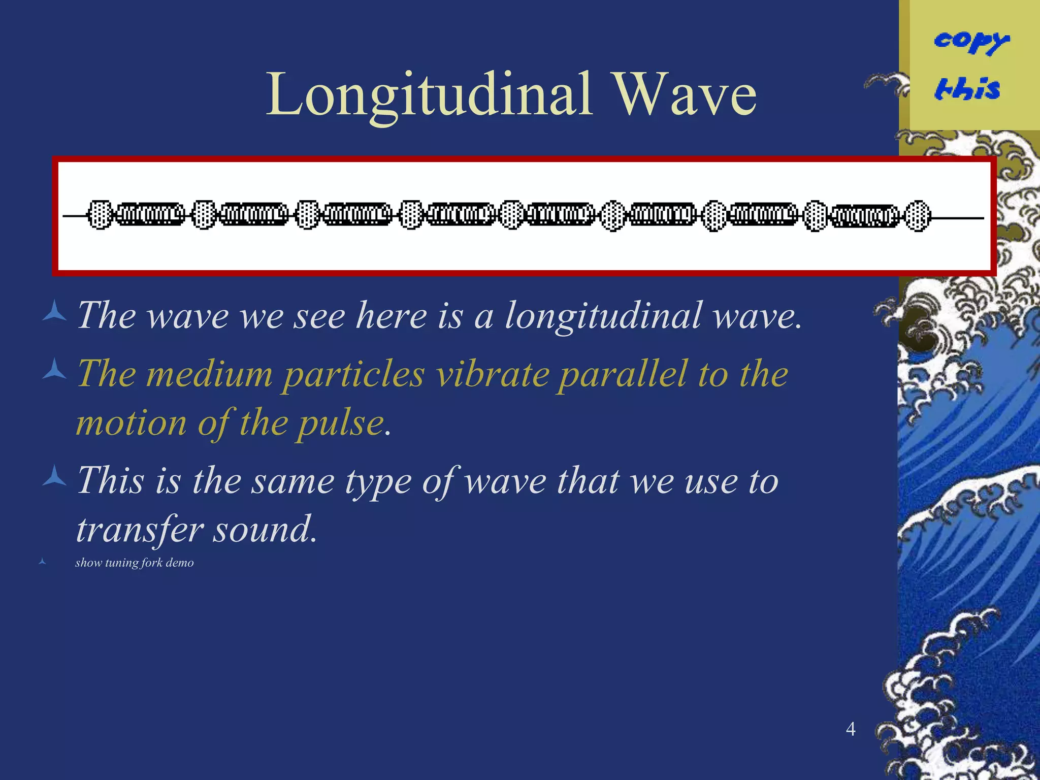Longitudinal Wave


The wave we see here is a longitudinal wave.
The medium particles vibrate parallel to the
 motion of the pulse.
This is the same type of wave that we use to
 transfer sound.
   show tuning fork demo




                                                4
 
