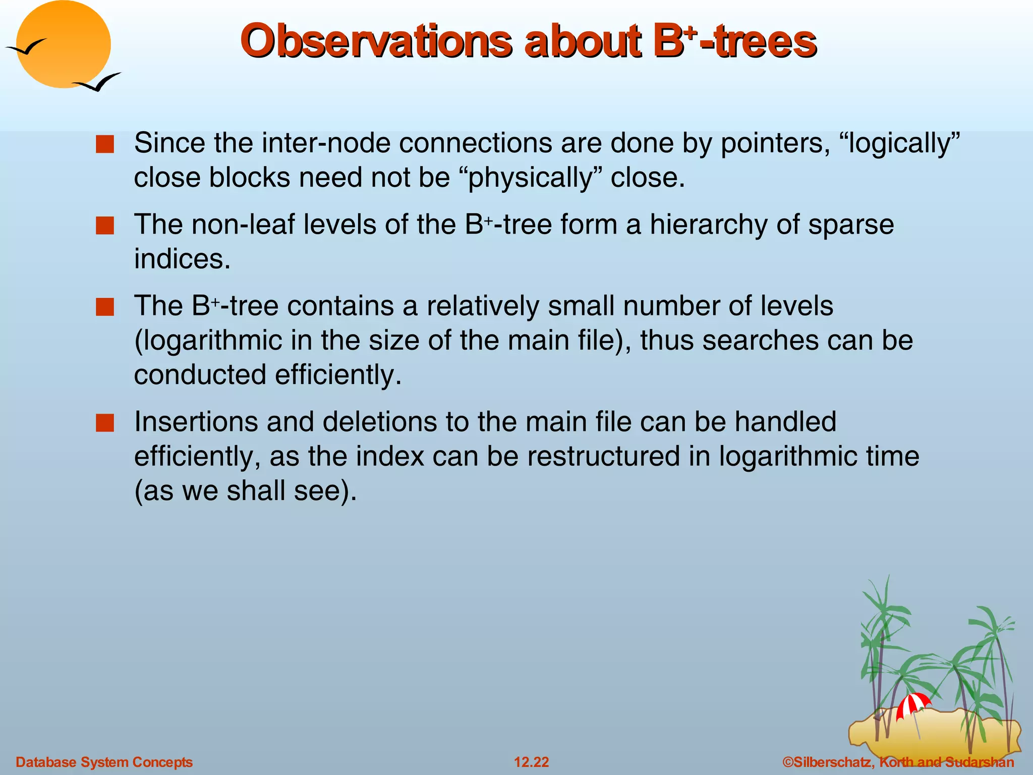 Observations about B + -trees Since the inter-node connections are done by pointers, “logically” close blocks need not be “physically” close. The non-leaf levels of the B + -tree form a hierarchy of sparse indices. The B + -tree contains a relatively small number of levels (logarithmic in the size of the main file), thus searches can be conducted efficiently. Insertions and deletions to the main file can be handled efficiently, as the index can be restructured in logarithmic time (as we shall see). 