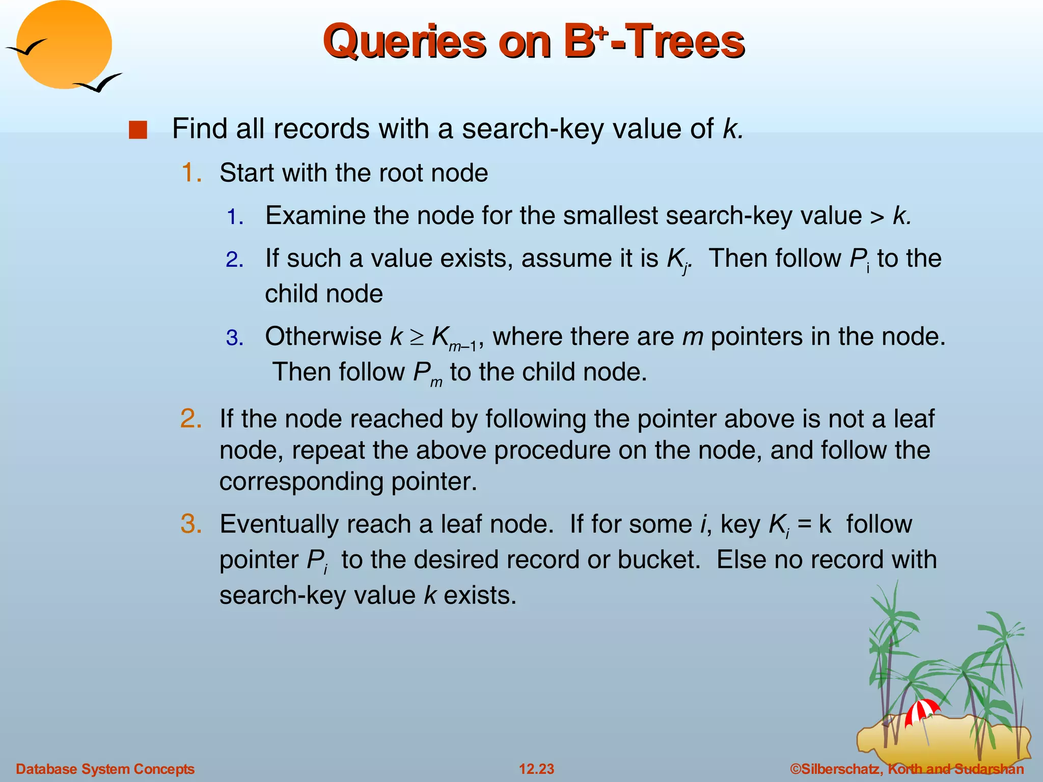 Queries on B + -Trees Find all records with a search-key value of  k. Start with the root node Examine the node for the smallest search-key value >  k. If such a value exists, assume it is  K j .  Then follow  P i  to the child node Otherwise  k      K m –1 , where there are  m  pointers in the node.  Then follow  P m  to the child node. If the node reached by following the pointer above is not a leaf node, repeat the above procedure on the node, and follow the corresponding pointer. Eventually reach a leaf node.  If for some  i , key  K i  =  k  follow pointer  P i   to the desired record or bucket.  Else no record with search-key value  k  exists. 