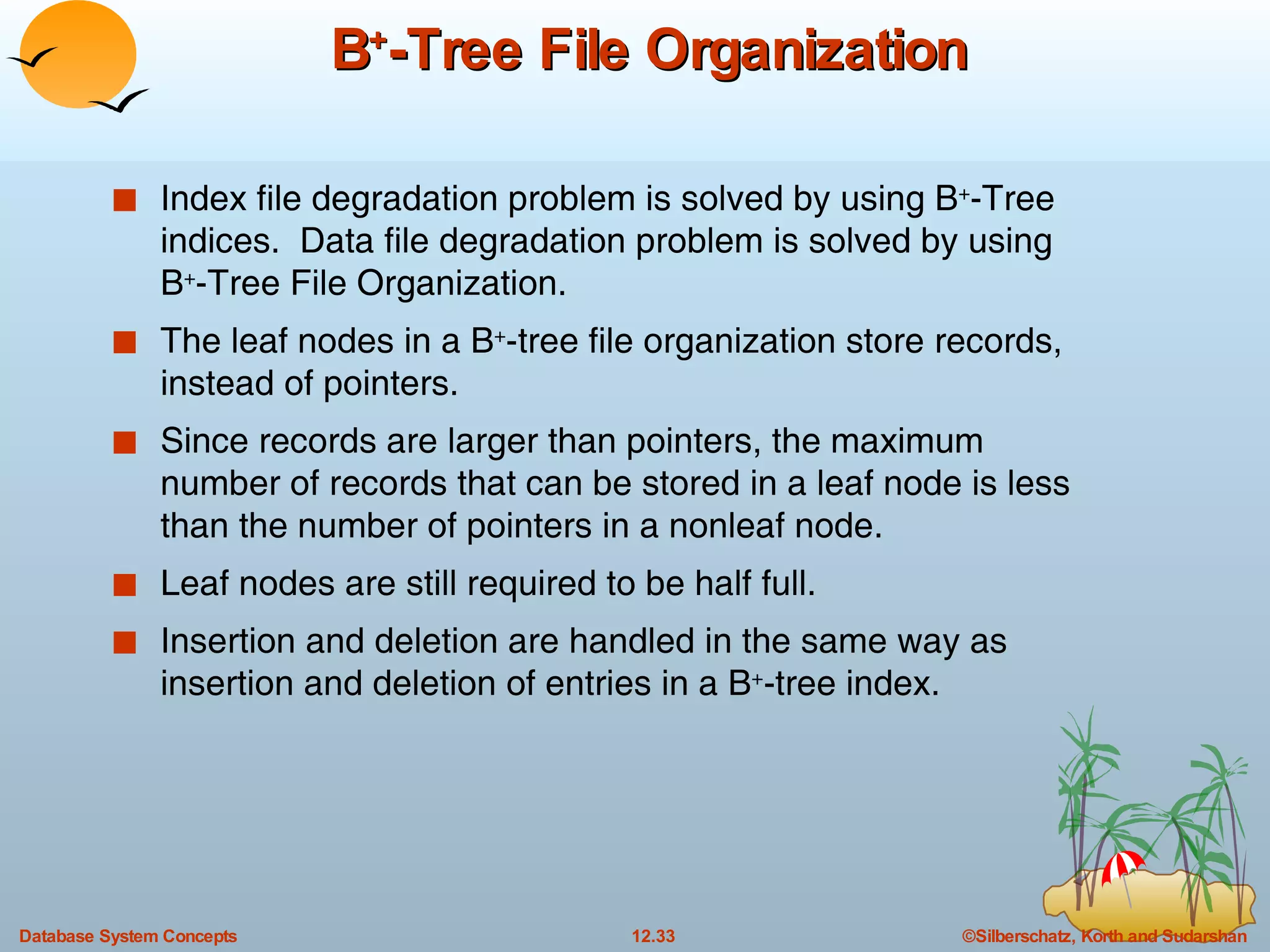 B + -Tree File Organization Index file degradation problem is solved by using B + -Tree indices.  Data file degradation problem is solved by using B + -Tree File Organization. The leaf nodes in a B + -tree file organization store records, instead of pointers. Since records are larger than pointers, the maximum number of records that can be stored in a leaf node is less than the number of pointers in a nonleaf node. Leaf nodes are still required to be half full. Insertion and deletion are handled in the same way as insertion and deletion of entries in a B + -tree index. 