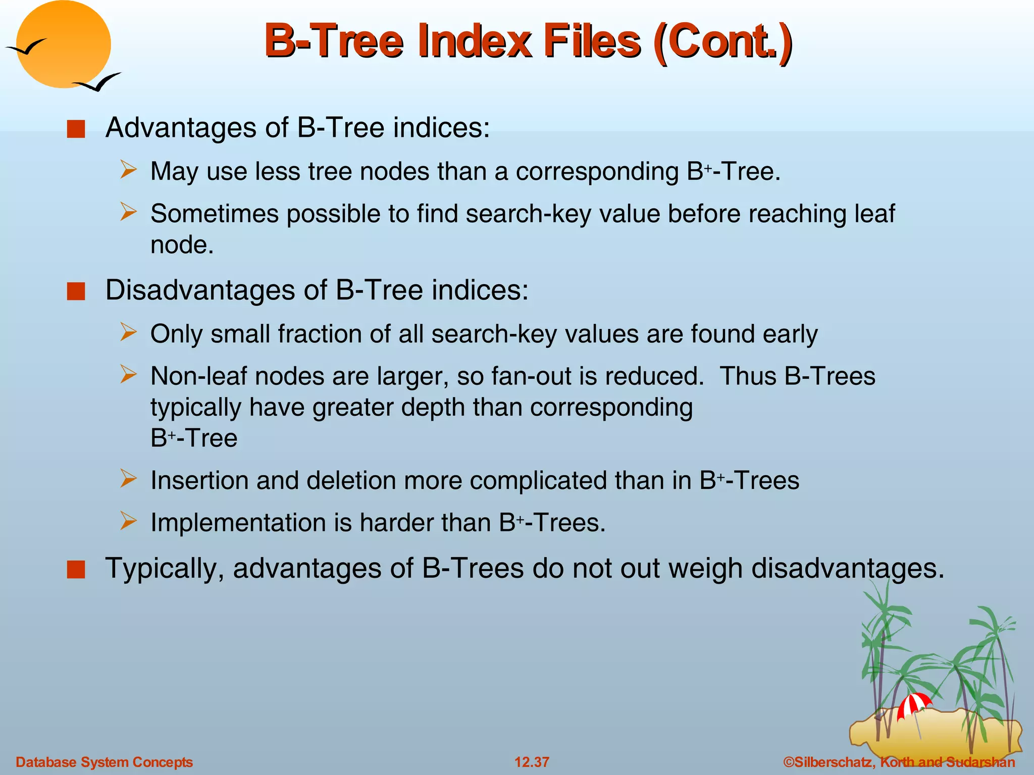 B-Tree Index Files (Cont.) Advantages of B-Tree indices: May use less tree nodes than a corresponding B + -Tree. Sometimes possible to find search-key value before reaching leaf node. Disadvantages of B-Tree indices: Only small fraction of all search-key values are found early  Non-leaf nodes are larger, so fan-out is reduced.  Thus B-Trees typically have greater depth than corresponding  B + -Tree Insertion and deletion more complicated than in B + -Trees  Implementation is harder than B + -Trees. Typically, advantages of B-Trees do not out weigh disadvantages.  