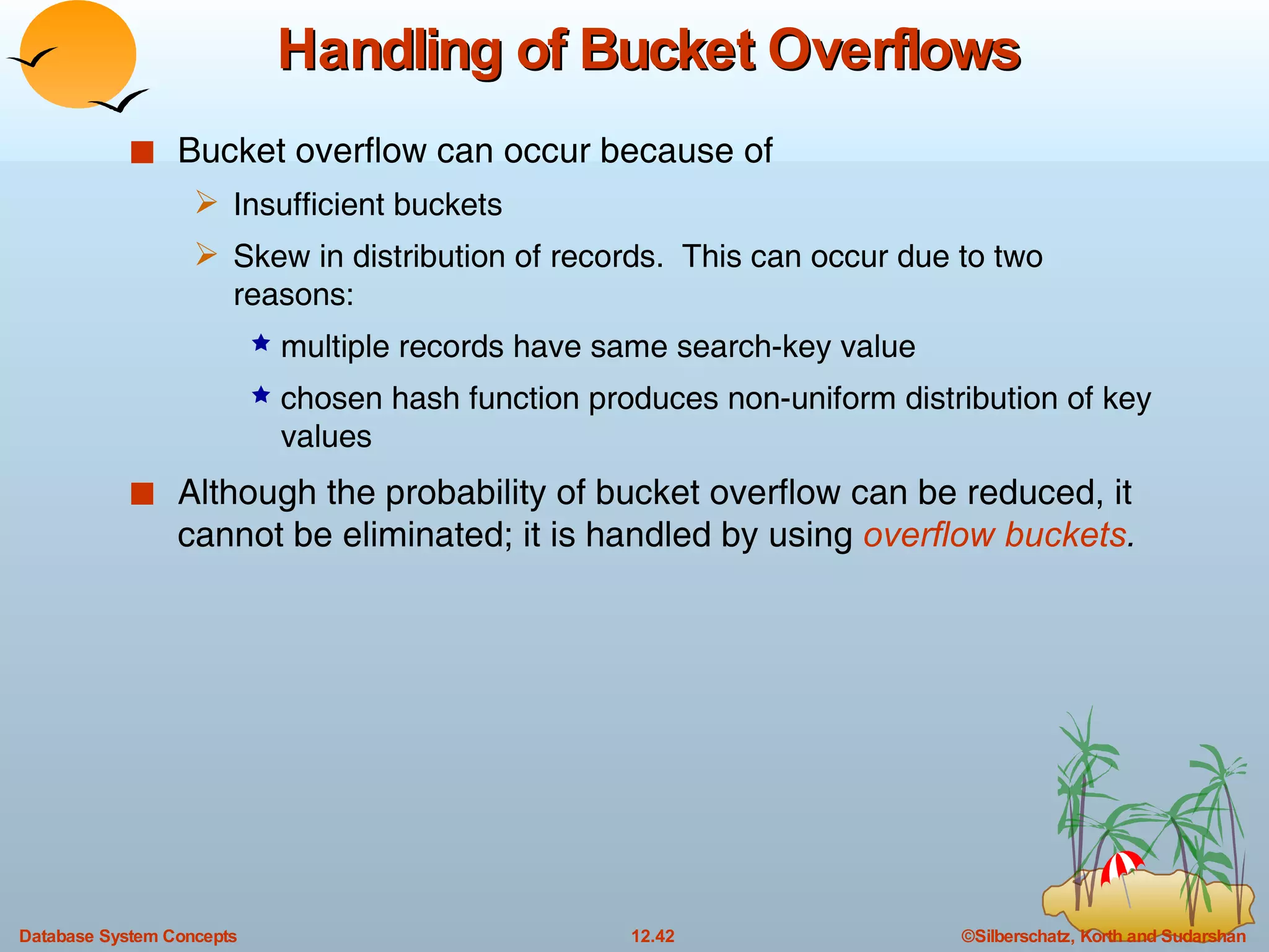 Handling of Bucket Overflows Bucket overflow can occur because of  Insufficient buckets  Skew in distribution of records.  This can occur due to two reasons: multiple records have same search-key value chosen hash function produces non-uniform distribution of key values Although the probability of bucket overflow can be reduced, it cannot be eliminated; it is handled by using  overflow buckets . 