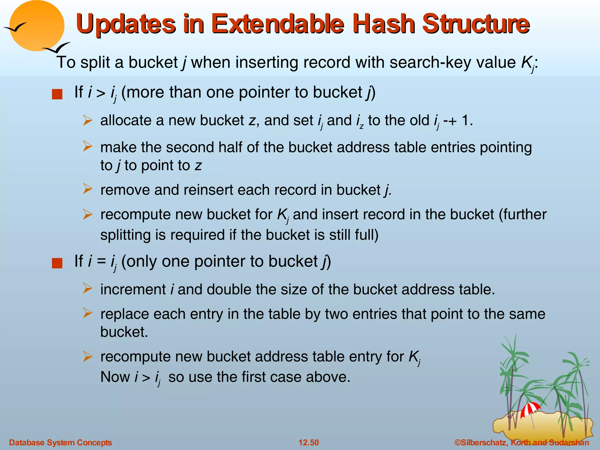 Updates in Extendable Hash Structure  If  i  >  i j  (more than one pointer to bucket  j ) allocate a new bucket  z , and set  i j   and  i z  to the old  i j  -+ 1. make the second half of the bucket address table entries pointing to  j  to point to  z remove and reinsert each record in bucket  j. recompute new bucket for  K j   and insert record in the bucket (further splitting is required if the bucket is still full) If  i = i j   (only one pointer to bucket  j ) increment  i  and double the size of the bucket address table. replace each entry in the table by two entries that point to the same bucket. recompute new bucket address table entry for  K j Now  i  >  i j   so use the first case above.  To split a bucket  j  when inserting record with search-key value  K j : 