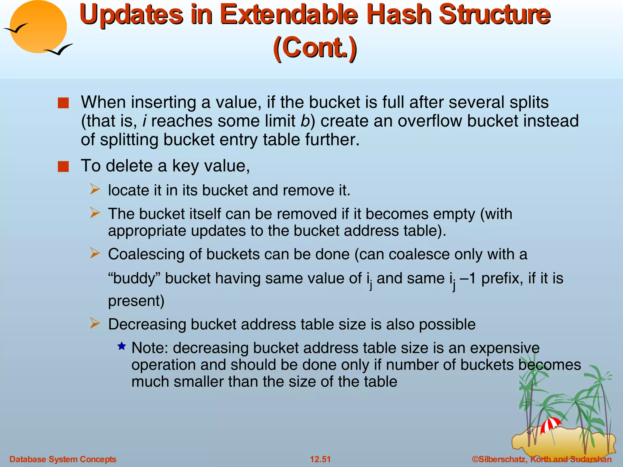 Updates in Extendable Hash Structure (Cont.) When inserting a value, if the bucket is full after several splits (that is,  i  reaches some limit  b ) create an overflow bucket instead of splitting bucket entry table further. To delete a key value,  locate it in its bucket and remove it.  The bucket itself can be removed if it becomes empty (with appropriate updates to the bucket address table).  Coalescing of buckets can be done (can coalesce only with a “buddy” bucket having same value of i j  and same i j  –1 prefix, if it is present)  Decreasing bucket address table size is also possible Note: decreasing bucket address table size is an expensive operation and should be done only if number of buckets becomes much smaller than the size of the table  