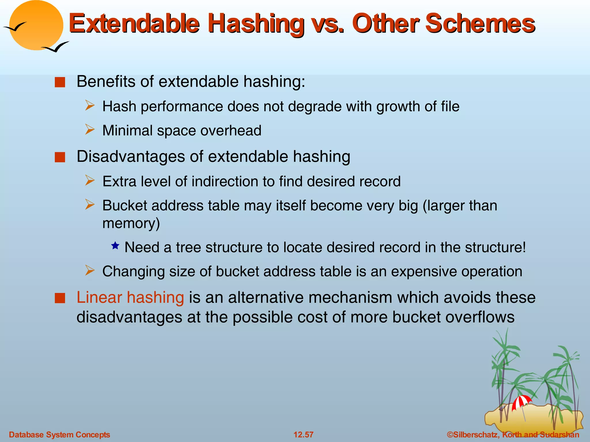 Extendable Hashing vs. Other Schemes Benefits of extendable hashing:  Hash performance does not degrade with growth of file Minimal space overhead Disadvantages of extendable hashing Extra level of indirection to find desired record Bucket address table may itself become very big (larger than memory) Need a tree structure to locate desired record in the structure! Changing size of bucket address table is an expensive operation Linear hashing  is an alternative mechanism which avoids these disadvantages at the possible cost of more bucket overflows 
