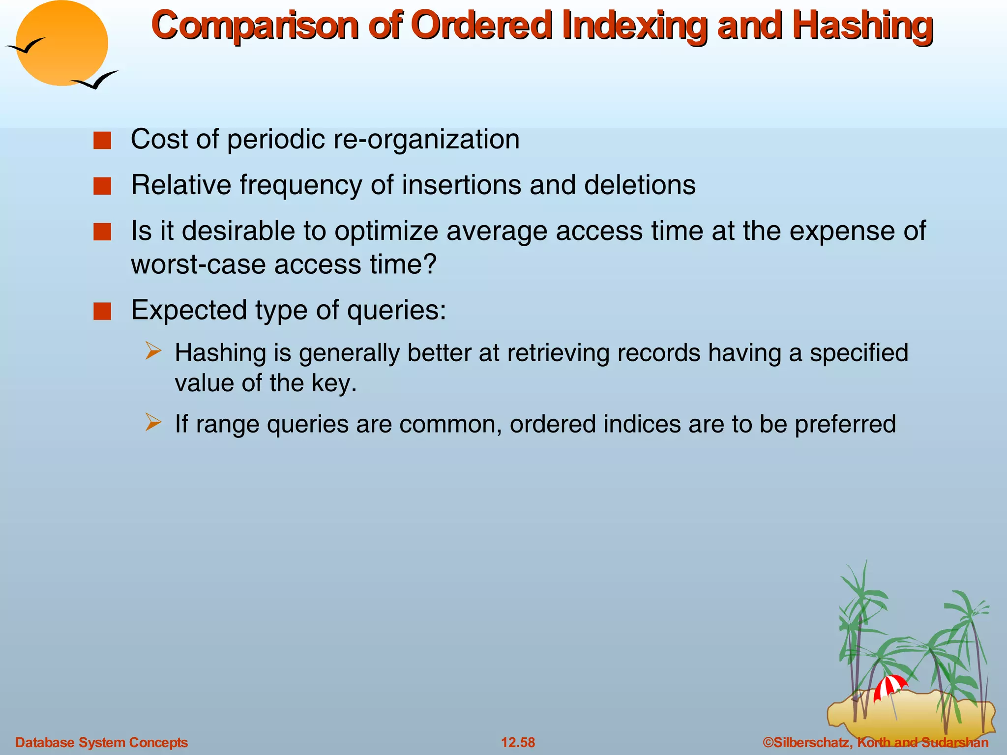 Comparison of Ordered Indexing and Hashing Cost of periodic re-organization Relative frequency of insertions and deletions Is it desirable to optimize average access time at the expense of worst-case access time? Expected type of queries: Hashing is generally better at retrieving records having a specified value of the key. If range queries are common, ordered indices are to be preferred 