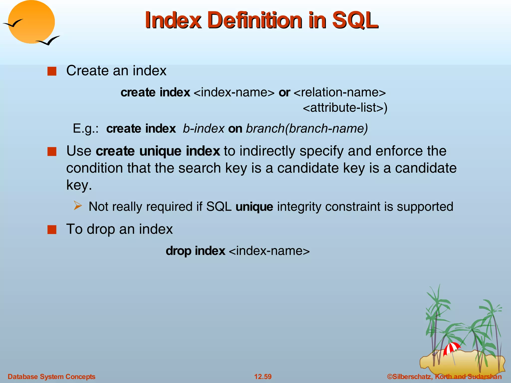 Index Definition in SQL Create an index create index  <index-name>  or  <relation-name> <attribute-list>) E.g.:  create index  b-index  on  branch(branch-name) Use  create unique index  to indirectly specify and enforce the condition that the search key is a candidate key is a candidate key. Not really required if SQL  unique  integrity constraint is supported To drop an index  drop index  <index-name> 