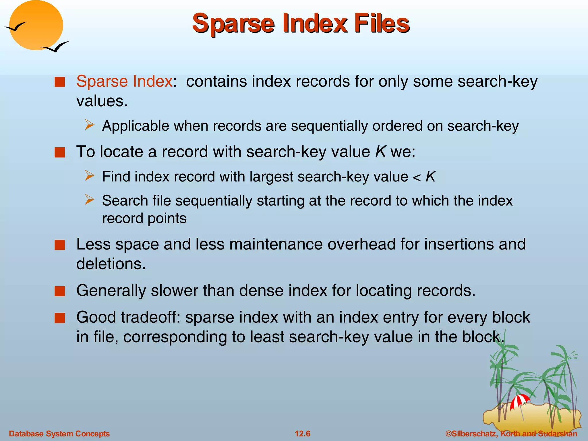 Sparse Index Files Sparse Index :  contains index records for only some search-key values. Applicable when records are sequentially ordered on search-key To locate a record with search-key value  K  we: Find index record with largest search-key value <  K Search file sequentially starting at the record to which the index record points Less space and less maintenance overhead for insertions and deletions. Generally slower than dense index for locating records. Good tradeoff: sparse index with an index entry for every block in file, corresponding to least search-key value in the block. 