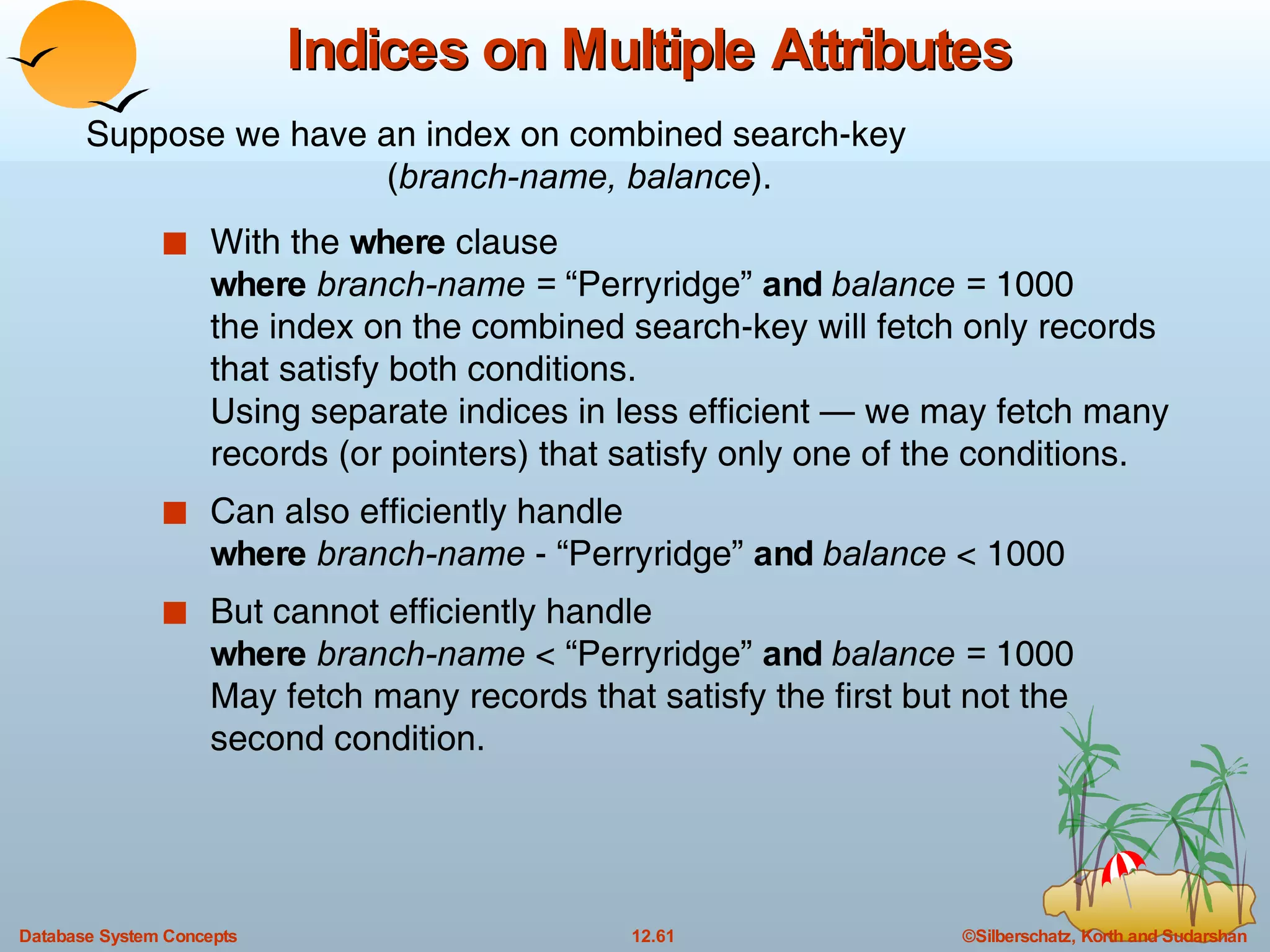 Indices on Multiple Attributes With the  where  clause where  branch-name =  “Perryridge”  and   balance =  1000 the index on the combined search-key will fetch only records that satisfy both conditions. Using separate indices in less efficient — we may fetch many records (or pointers) that satisfy only one of the conditions. Can also efficiently handle  where  branch-name  - “Perryridge”  and  balance  < 1000 But cannot efficiently handle where  branch-name  < “Perryridge”  and   balance =  1000 May fetch many records that satisfy the first but not the second condition. Suppose we have an index on combined search-key ( branch-name, balance ). 