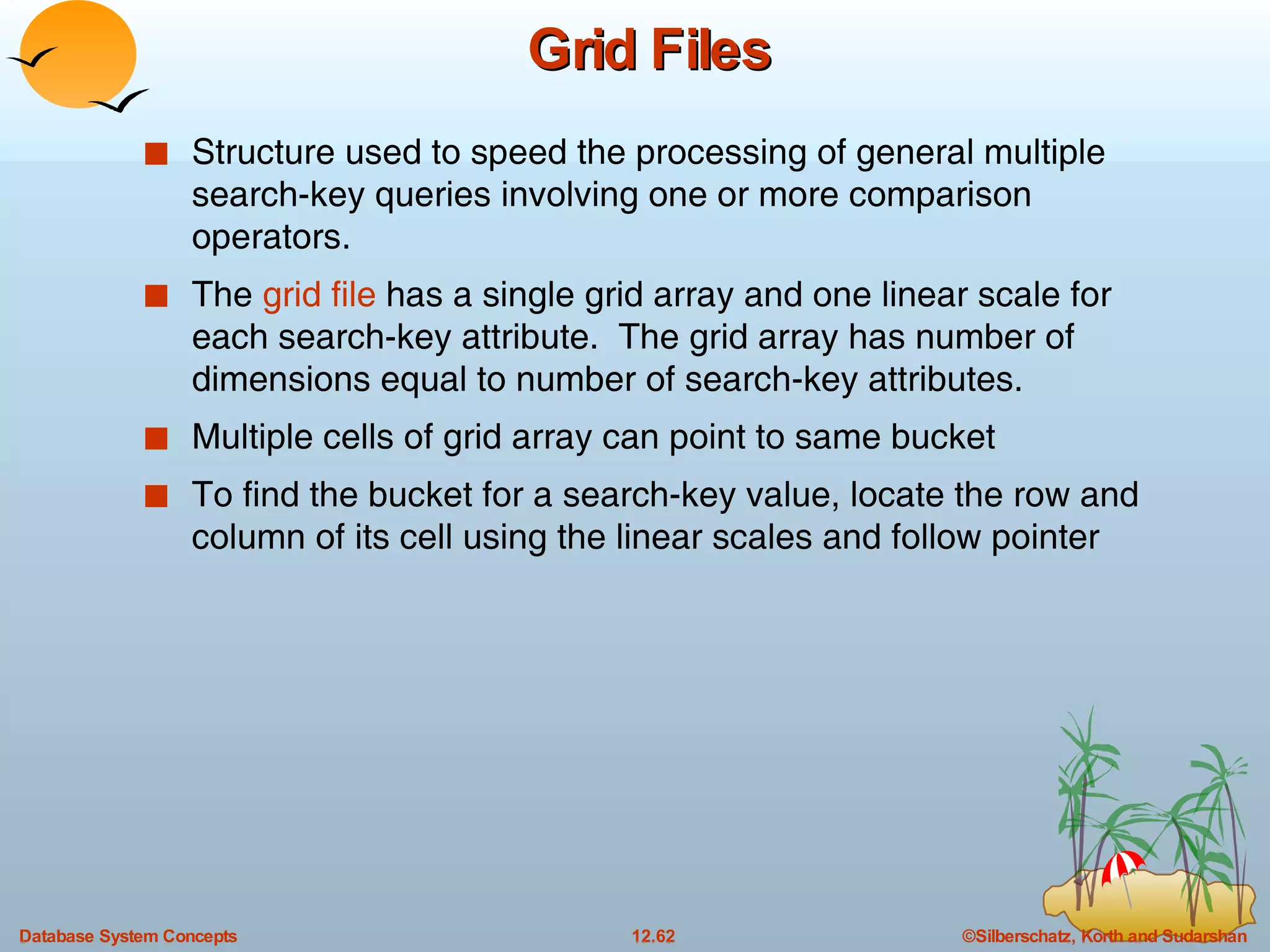 Grid Files Structure used to speed the processing of general multiple search-key queries involving one or more comparison operators. The  grid file  has a single grid array and one linear scale for each search-key attribute.  The grid array has number of dimensions equal to number of search-key attributes. Multiple cells of grid array can point to same bucket To find the bucket for a search-key value, locate the row and column of its cell using the linear scales and follow pointer 