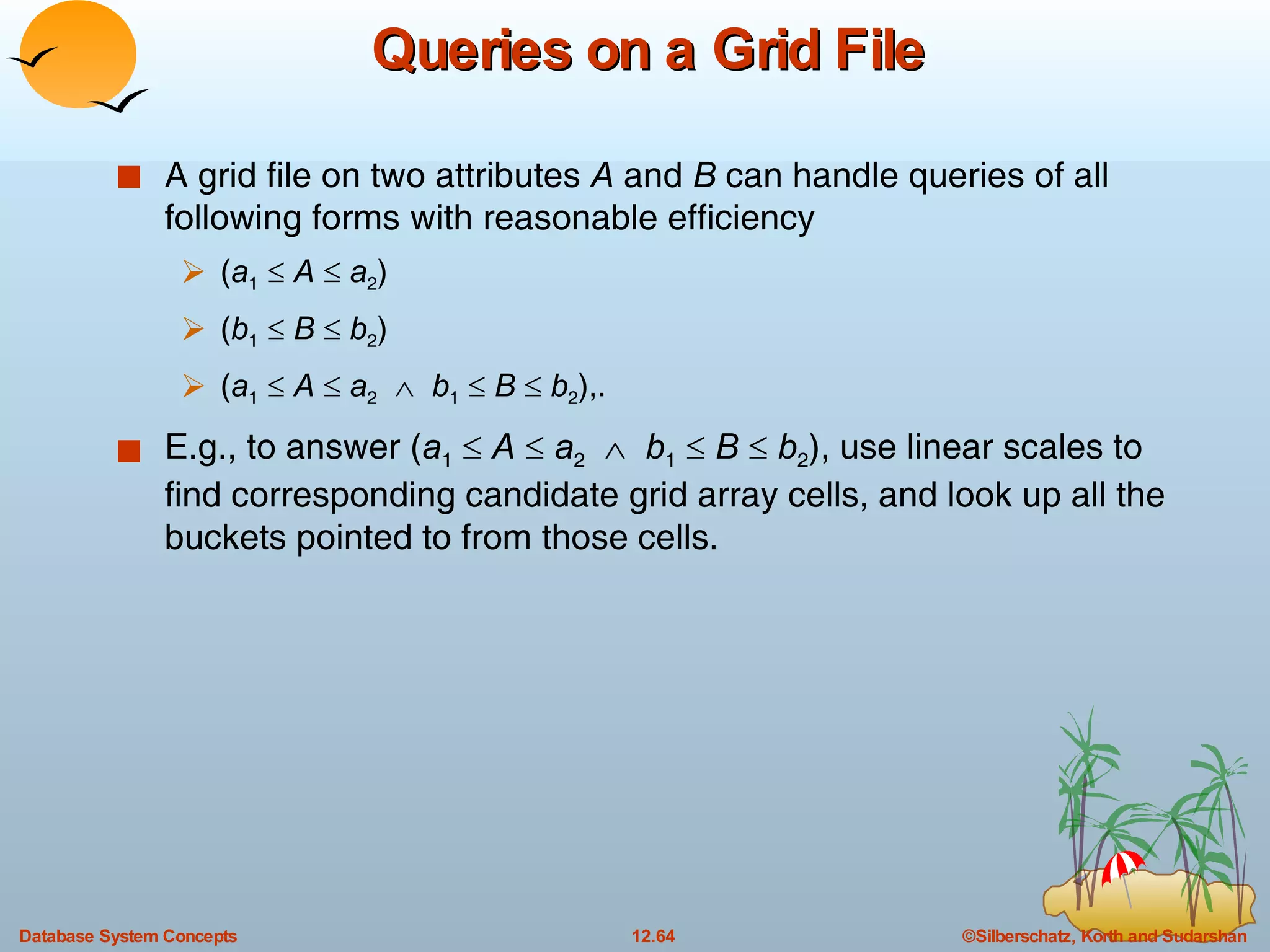 Queries on a Grid File A grid file on two attributes  A  and  B  can handle queries of all following forms with reasonable efficiency  ( a 1      A     a 2 ) ( b 1      B      b 2 ) ( a 1      A     a 2      b 1      B      b 2 ),. E.g., to answer ( a 1      A     a 2      b 1      B      b 2 ), use linear scales to find corresponding candidate grid array cells, and look up all the buckets pointed to from those cells. 