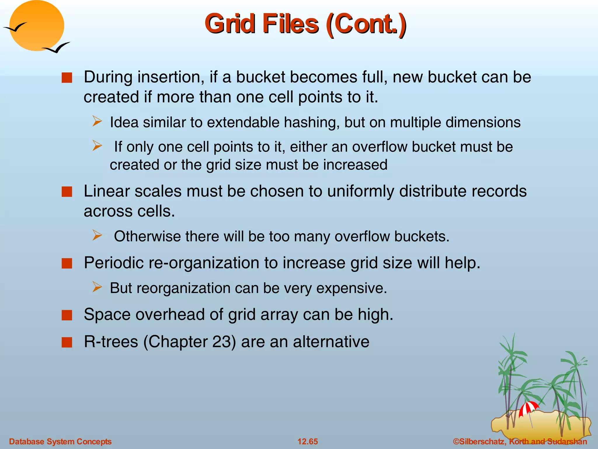Grid Files (Cont.) During insertion, if a bucket becomes full, new bucket can be created if more than one cell points to it.  Idea similar to extendable hashing, but on multiple dimensions If only one cell points to it, either an overflow bucket must be created or the grid size must be increased Linear scales must be chosen to uniformly distribute records across cells.  Otherwise there will be too many overflow buckets. Periodic re-organization to increase grid size will help. But reorganization can be very expensive. Space overhead of grid array can be high. R-trees (Chapter 23) are an alternative  