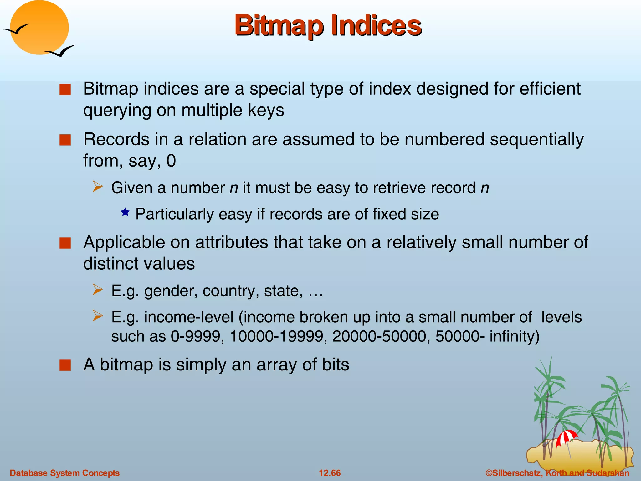 Bitmap Indices Bitmap indices are a special type of index designed for efficient querying on multiple keys Records in a relation are assumed to be numbered sequentially from, say, 0 Given a number  n  it must be easy to retrieve record  n Particularly easy if records are of fixed size Applicable on attributes that take on a relatively small number of distinct values E.g. gender, country, state, … E.g. income-level (income broken up into a small number of  levels such as 0-9999, 10000-19999, 20000-50000, 50000- infinity) A bitmap is simply an array of bits 