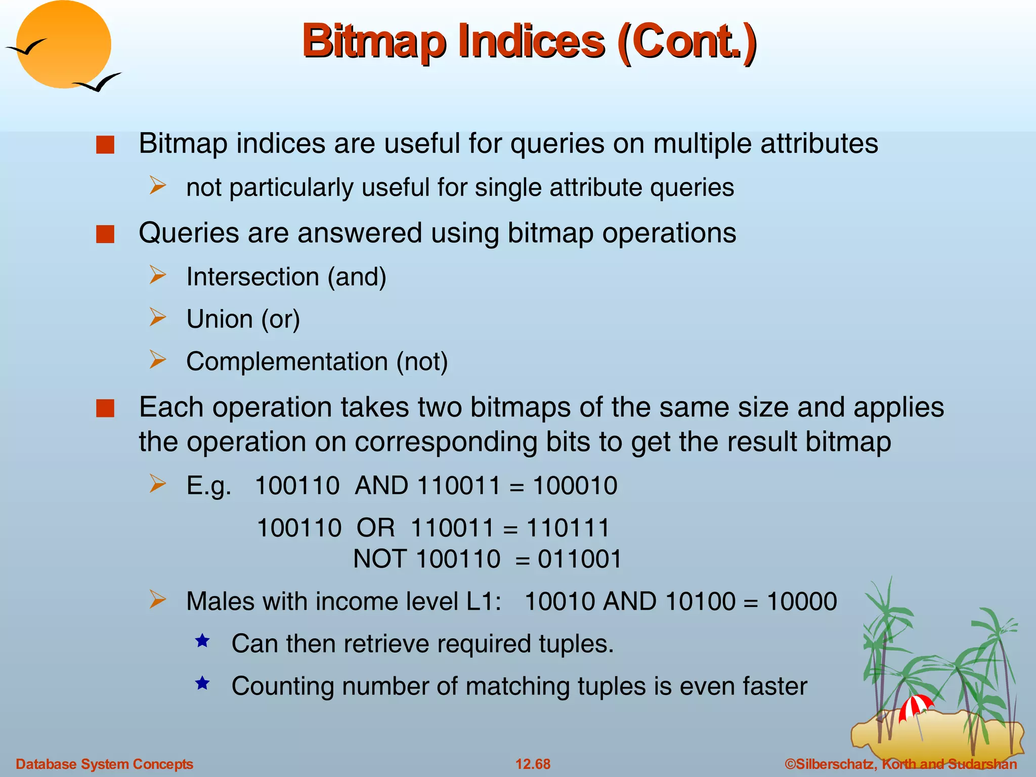 Bitmap Indices (Cont.) Bitmap indices are useful for queries on multiple attributes  not particularly useful for single attribute queries Queries are answered using bitmap operations Intersection (and) Union (or) Complementation (not)  Each operation takes two bitmaps of the same size and applies the operation on corresponding bits to get the result bitmap E.g.  100110  AND 110011 = 100010 100110  OR  110011 = 110111   NOT 100110  = 011001 Males with income level L1:  10010 AND 10100 = 10000 Can then retrieve required tuples. Counting number of matching tuples is even faster 