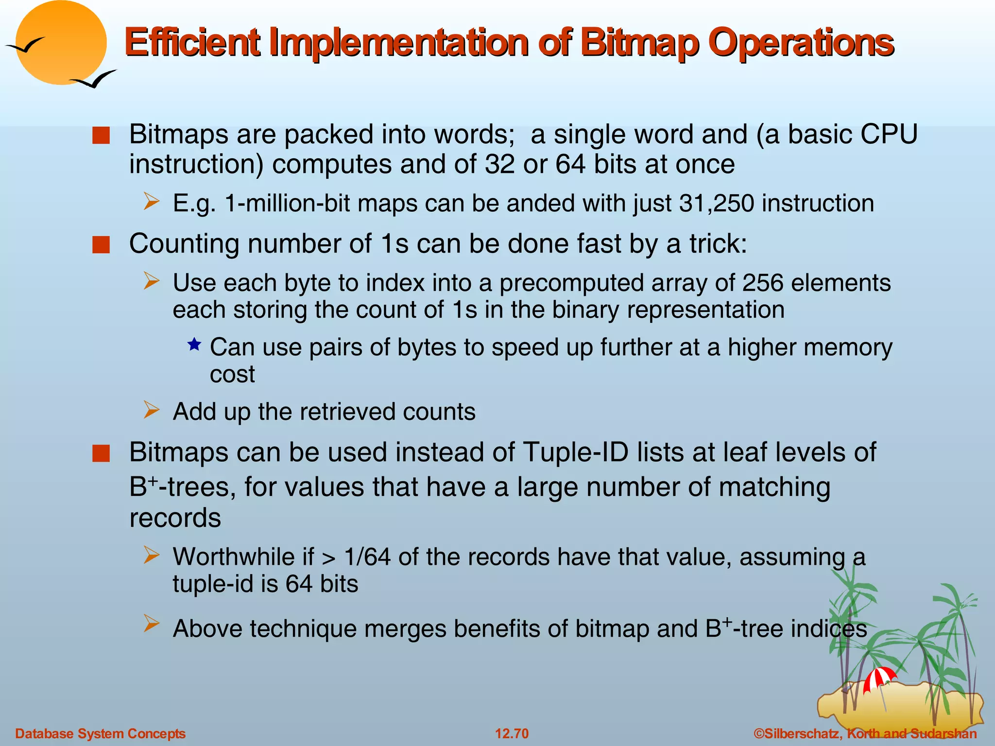 Efficient Implementation of Bitmap Operations Bitmaps are packed into words;  a single word and (a basic CPU instruction) computes and of 32 or 64 bits at once E.g. 1-million-bit maps can be anded with just 31,250 instruction Counting number of 1s can be done fast by a trick: Use each byte to index into a precomputed array of 256 elements each storing the count of 1s in the binary representation Can use pairs of bytes to speed up further at a higher memory cost Add up the retrieved counts Bitmaps can be used instead of Tuple-ID lists at leaf levels of  B + -trees, for values that have a large number of matching records Worthwhile if > 1/64 of the records have that value, assuming a tuple-id is 64 bits Above technique merges benefits of bitmap and B + -tree indices 