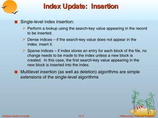 Index Update:  Insertion Single-level index insertion: Perform a lookup using the search-key value appearing in the record to be inserted. Dense indices – if the search-key value does not appear in the index, insert it. Sparse indices – if index stores an entry for each block of the file, no change needs to be made to the index unless a new block is created.  In this case, the first search-key value appearing in the new block is inserted into the index. Multilevel insertion (as well as deletion) algorithms are simple extensions of the single-level algorithms 