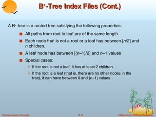 B + -Tree Index Files (Cont.) All paths from root to leaf are of the same length Each node that is not a root or a leaf has between [ n /2] and  n  children. A leaf node has between [( n –1)/2] and  n –1 values Special cases:  If the root is not a leaf, it has at least 2 children. If the root is a leaf (that is, there are no other nodes in the tree), it can have between 0 and ( n –1) values. A B + -tree is a rooted tree satisfying the following properties: 