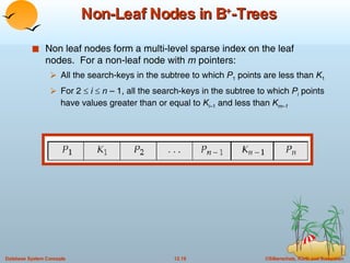 Non-Leaf Nodes in B + -Trees Non leaf nodes form a multi-level sparse index on the leaf nodes.  For a non-leaf node with  m  pointers: All the search-keys in the subtree to which  P 1  points are less than  K 1 For 2     i     n  – 1, all the search-keys in the subtree to which  P i  points have values greater than or equal to  K i –1  and less than  K m–1 