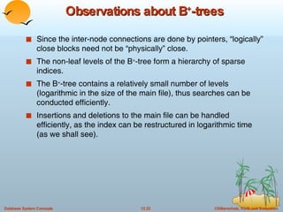 Observations about B + -trees Since the inter-node connections are done by pointers, “logically” close blocks need not be “physically” close. The non-leaf levels of the B + -tree form a hierarchy of sparse indices. The B + -tree contains a relatively small number of levels (logarithmic in the size of the main file), thus searches can be conducted efficiently. Insertions and deletions to the main file can be handled efficiently, as the index can be restructured in logarithmic time (as we shall see). 