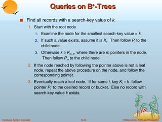 Queries on B + -Trees Find all records with a search-key value of  k. Start with the root node Examine the node for the smallest search-key value >  k. If such a value exists, assume it is  K j .  Then follow  P i  to the child node Otherwise  k      K m –1 , where there are  m  pointers in the node.  Then follow  P m  to the child node. If the node reached by following the pointer above is not a leaf node, repeat the above procedure on the node, and follow the corresponding pointer. Eventually reach a leaf node.  If for some  i , key  K i  =  k  follow pointer  P i   to the desired record or bucket.  Else no record with search-key value  k  exists. 