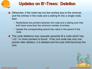 Updates on B + -Trees:  Deletion Otherwise, if the node has too few entries due to the removal, and the entries in the node and a sibling fit into a single node, then Redistribute the pointers between the node and a sibling such that both have more than the minimum number of entries. Update the corresponding search-key value in the parent of the node. The node deletions may cascade upwards till a node which has   n/2    or more pointers is found.  If the root node has only one pointer after deletion, it is deleted and the sole child becomes the root.  