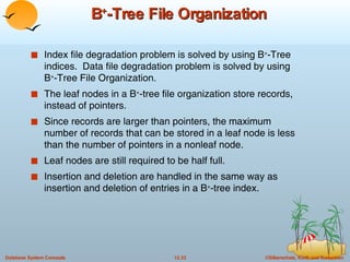 B + -Tree File Organization Index file degradation problem is solved by using B + -Tree indices.  Data file degradation problem is solved by using B + -Tree File Organization. The leaf nodes in a B + -tree file organization store records, instead of pointers. Since records are larger than pointers, the maximum number of records that can be stored in a leaf node is less than the number of pointers in a nonleaf node. Leaf nodes are still required to be half full. Insertion and deletion are handled in the same way as insertion and deletion of entries in a B + -tree index. 