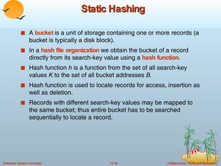 Static Hashing A  bucket  is a unit of storage containing one or more records (a bucket is typically a disk block).  In a  hash file organization  we obtain the bucket of a record directly from its search-key value using a  hash   function. Hash function  h  is a function from the set of all search-key values  K  to the set of all bucket addresses  B. Hash function is used to locate records for access, insertion as well as deletion. Records with different search-key values may be mapped to the same bucket; thus entire bucket has to be searched sequentially to locate a record.  