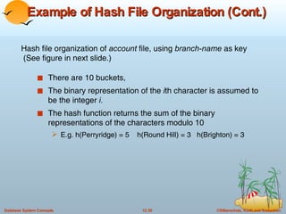 Example of Hash File Organization (Cont.) There are 10 buckets, The binary representation of the  i th character is assumed to be the integer  i. The hash function returns the sum of the binary representations of the characters modulo 10 E.g. h(Perryridge) = 5  h(Round Hill) = 3  h(Brighton) = 3 Hash file organization of  account  file, using  branch-name  as key  (See figure in next slide.) 