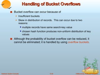 Handling of Bucket Overflows Bucket overflow can occur because of  Insufficient buckets  Skew in distribution of records.  This can occur due to two reasons: multiple records have same search-key value chosen hash function produces non-uniform distribution of key values Although the probability of bucket overflow can be reduced, it cannot be eliminated; it is handled by using  overflow buckets . 