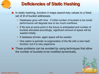Deficiencies of Static Hashing In static hashing, function  h  maps search-key values to a fixed set of  B  of bucket addresses. Databases grow with time.  If initial number of buckets is too small, performance will degrade due to too much overflows. If file size at some point in the future is anticipated and number of buckets allocated accordingly, significant amount of space will be wasted initially. If database shrinks, again space will be wasted. One option is periodic re-organization of the file with a new hash function, but it is very expensive. These problems can be avoided by using techniques that allow the number of buckets to be modified dynamically.  