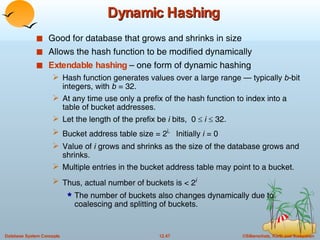 Dynamic Hashing Good for database that grows and shrinks in size Allows the hash function to be modified dynamically Extendable hashing  – one form of dynamic hashing  Hash function generates values over a large range — typically  b -bit integers, with  b  = 32. At any time use only a prefix of the hash function to index into a table of bucket addresses.  Let the length of the prefix be  i  bits,  0     i     32.  Bucket address table size = 2 i.   Initially  i  = 0 Value of  i  grows and shrinks as the size of the database grows and shrinks. Multiple entries in the bucket address table may point to a bucket.  Thus, actual number of buckets is < 2 i The number of buckets also changes dynamically due to coalescing and splitting of buckets.  