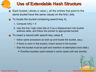 Use of Extendable Hash Structure Each bucket  j  stores a value  i j ;  all the entries that point to the same bucket have the same values on the first  i j  bits.   To locate the bucket containing search-key  K j : 1. Compute  h(K j ) = X 2. Use the first  i  high order bits of  X  as a displacement into bucket address table, and follow the pointer to appropriate bucket To insert a record with search-key value  K j   follow same procedure as look-up and locate the bucket, say  j .  If there is room in the bucket  j  insert record in the bucket.  Else the bucket must be split and insertion re-attempted (next slide.) Overflow buckets used instead in some cases (will see shortly) 