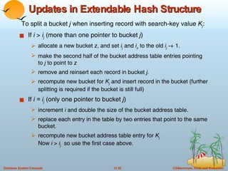 Updates in Extendable Hash Structure  If  i  >  i j  (more than one pointer to bucket  j ) allocate a new bucket  z , and set  i j   and  i z  to the old  i j  -+ 1. make the second half of the bucket address table entries pointing to  j  to point to  z remove and reinsert each record in bucket  j. recompute new bucket for  K j   and insert record in the bucket (further splitting is required if the bucket is still full) If  i = i j   (only one pointer to bucket  j ) increment  i  and double the size of the bucket address table. replace each entry in the table by two entries that point to the same bucket. recompute new bucket address table entry for  K j Now  i  >  i j   so use the first case above.  To split a bucket  j  when inserting record with search-key value  K j : 
