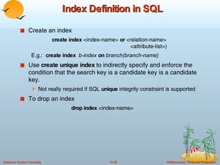 Index Definition in SQL Create an index create index  <index-name>  or  <relation-name> <attribute-list>) E.g.:  create index  b-index  on  branch(branch-name) Use  create unique index  to indirectly specify and enforce the condition that the search key is a candidate key is a candidate key. Not really required if SQL  unique  integrity constraint is supported To drop an index  drop index  <index-name> 