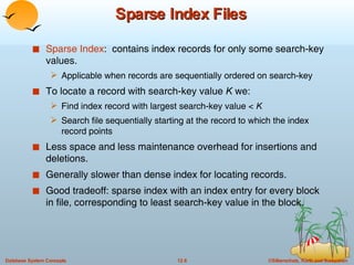Sparse Index Files Sparse Index :  contains index records for only some search-key values. Applicable when records are sequentially ordered on search-key To locate a record with search-key value  K  we: Find index record with largest search-key value <  K Search file sequentially starting at the record to which the index record points Less space and less maintenance overhead for insertions and deletions. Generally slower than dense index for locating records. Good tradeoff: sparse index with an index entry for every block in file, corresponding to least search-key value in the block. 