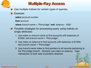 Multiple-Key Access Use multiple indices for certain types of queries. Example:  select  account-number from  account where  branch-name  = “Perryridge”  and  balance  - 1000 Possible strategies for processing query using indices on single attributes: 1. Use index on  branch-name  to find accounts with balances of $1000; test  branch-name = “ Perryridge”.   2. Use index   on  balance  to find accounts with balances of $1000; test  branch-name =  “Perryridge”. 3. Use  branch-name  index to find pointers to all records pertaining to the Perryridge branch.  Similarly use index on  balance .  Take intersection of both sets of pointers obtained. 