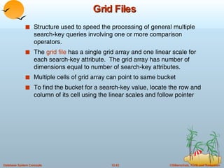 Grid Files Structure used to speed the processing of general multiple search-key queries involving one or more comparison operators. The  grid file  has a single grid array and one linear scale for each search-key attribute.  The grid array has number of dimensions equal to number of search-key attributes. Multiple cells of grid array can point to same bucket To find the bucket for a search-key value, locate the row and column of its cell using the linear scales and follow pointer 
