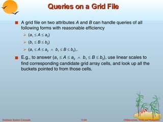 Queries on a Grid File A grid file on two attributes  A  and  B  can handle queries of all following forms with reasonable efficiency  ( a 1      A     a 2 ) ( b 1      B      b 2 ) ( a 1      A     a 2      b 1      B      b 2 ),. E.g., to answer ( a 1      A     a 2      b 1      B      b 2 ), use linear scales to find corresponding candidate grid array cells, and look up all the buckets pointed to from those cells. 